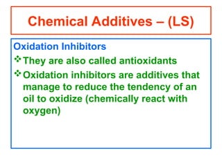 Oxidation Inhibitors
They are also called antioxidants
Oxidation inhibitors are additives that
manage to reduce the tendency of an
oil to oxidize (chemically react with
oxygen)
Chemical Additives – (LS)
 
