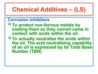 Corrosion Inhibitors
To protect non-ferrous metals by
coating them so they cannot come in
contact with acids within the oil.
To actually neutralize the acids within
the oil. The acid neutralizing capability
of an oil is expressed by its Total Base
Number (TBN)
Chemical Additives – (LS)
 