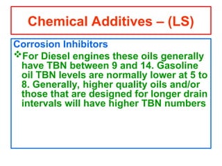 Corrosion Inhibitors
For Diesel engines these oils generally
have TBN between 9 and 14. Gasoline
oil TBN levels are normally lower at 5 to
8. Generally, higher quality oils and/or
those that are designed for longer drain
intervals will have higher TBN numbers
Chemical Additives – (LS)
 