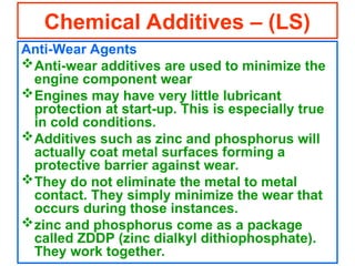 Anti-Wear Agents
Anti-wear additives are used to minimize the
engine component wear
Engines may have very little lubricant
protection at start-up. This is especially true
in cold conditions.
Additives such as zinc and phosphorus will
actually coat metal surfaces forming a
protective barrier against wear.
They do not eliminate the metal to metal
contact. They simply minimize the wear that
occurs during those instances.
zinc and phosphorus come as a package
called ZDDP (zinc dialkyl dithiophosphate).
They work together.
Chemical Additives – (LS)
 