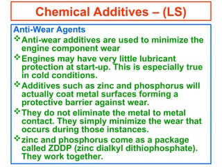 Anti-Wear Agents
Anti-wear additives are used to minimize the
engine component wear
Engines may have very little lubricant
protection at start-up. This is especially true
in cold conditions.
Additives such as zinc and phosphorus will
actually coat metal surfaces forming a
protective barrier against wear.
They do not eliminate the metal to metal
contact. They simply minimize the wear that
occurs during those instances.
zinc and phosphorus come as a package
called ZDDP (zinc dialkyl dithiophosphate).
They work together.
Chemical Additives – (LS)
 
