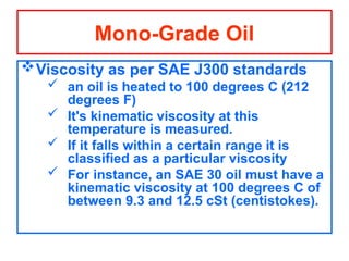 Viscosity as per SAE J300 standards
 an oil is heated to 100 degrees C (212
degrees F)
 It's kinematic viscosity at this
temperature is measured.
 If it falls within a certain range it is
classified as a particular viscosity
 For instance, an SAE 30 oil must have a
kinematic viscosity at 100 degrees C of
between 9.3 and 12.5 cSt (centistokes).
Mono-Grade Oil
 