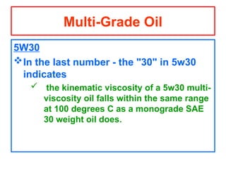 5W30
In the last number - the "30" in 5w30
indicates
 the kinematic viscosity of a 5w30 multi-
viscosity oil falls within the same range
at 100 degrees C as a monograde SAE
30 weight oil does.
Multi-Grade Oil
 