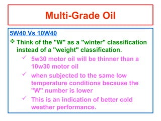 5W40 Vs 10W40
 Think of the "W" as a "winter" classification
instead of a "weight" classification.
 5w30 motor oil will be thinner than a
10w30 motor oil
 when subjected to the same low
temperature conditions because the
"W" number is lower
 This is an indication of better cold
weather performance.
Multi-Grade Oil
 