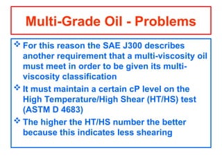  For this reason the SAE J300 describes
another requirement that a multi-viscosity oil
must meet in order to be given its multi-
viscosity classification
 It must maintain a certain cP level on the
High Temperature/High Shear (HT/HS) test
(ASTM D 4683)
 The higher the HT/HS number the better
because this indicates less shearing
Multi-Grade Oil - Problems
 