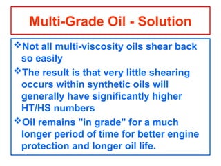 Not all multi-viscosity oils shear back
so easily
The result is that very little shearing
occurs within synthetic oils will
generally have significantly higher
HT/HS numbers
Oil remains "in grade" for a much
longer period of time for better engine
protection and longer oil life.
Multi-Grade Oil - Solution
 