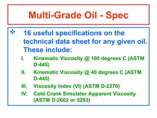  16 useful specifications on the
technical data sheet for any given oil.
These include:
I. Kinematic Viscosity @ 100 degrees C (ASTM
D-445)
II. Kinematic Viscosity @ 40 degrees C (ASTM
D-445)
III. Viscosity Index (VI) (ASTM D-2270)
IV. Cold Crank Simulator Apparent Viscosity
(ASTM D-2602 or 5293)
Multi-Grade Oil - Spec
 