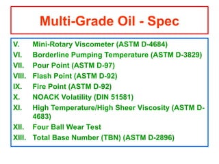 V. Mini-Rotary Viscometer (ASTM D-4684)
VI. Borderline Pumping Temperature (ASTM D-3829)
VII. Pour Point (ASTM D-97)
VIII. Flash Point (ASTM D-92)
IX. Fire Point (ASTM D-92)
X. NOACK Volatility (DIN 51581)
XI. High Temperature/High Sheer Viscosity (ASTM D-
4683)
XII. Four Ball Wear Test
XIII. Total Base Number (TBN) (ASTM D-2896)
Multi-Grade Oil - Spec
 