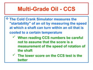  The Cold Crank Simulator measures the
"startability" of an oil by measuring the speed
at which a shaft can turn within an oil that is
cooled to a certain temperature
 When reading CCS numbers be careful
not to assume that the score is a
measurement of the speed of rotation of
the shaft
 The lower score on the CCS test is the
better
Multi-Grade Oil - CCS
 