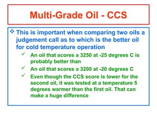  This is important when comparing two oils a
judgement call as to which is the better oil
for cold temperature operation
 An oil that scores a 3250 at -25 degrees C is
probably better than
 An oil that scores a 3200 at -20 degrees C
 Even though the CCS score is lower for the
second oil, it was tested at a temperature 5
degrees warmer than the first oil. That can
make a huge difference
Multi-Grade Oil - CCS
 