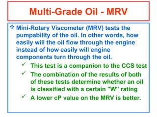  Mini-Rotary Viscometer (MRV) tests the
pumpability of the oil. In other words, how
easily will the oil flow through the engine
instead of how easily will engine
components turn through the oil.
 This test is a companion to the CCS test
 The combination of the results of both
of these tests determine whether an oil
is classified with a certain "W" rating
 A lower cP value on the MRV is better.
Multi-Grade Oil - MRV
 