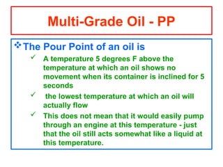 The Pour Point of an oil is
 A temperature 5 degrees F above the
temperature at which an oil shows no
movement when its container is inclined for 5
seconds
 the lowest temperature at which an oil will
actually flow
 This does not mean that it would easily pump
through an engine at this temperature - just
that the oil still acts somewhat like a liquid at
this temperature.
Multi-Grade Oil - PP
 