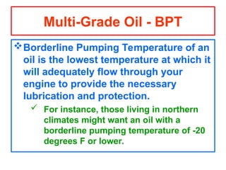 Borderline Pumping Temperature of an
oil is the lowest temperature at which it
will adequately flow through your
engine to provide the necessary
lubrication and protection.
 For instance, those living in northern
climates might want an oil with a
borderline pumping temperature of -20
degrees F or lower.
Multi-Grade Oil - BPT
 