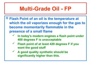  Flash Point of an oil is the temperature at
which the oil vaporizes enough for the gas to
become momentarily flammable in the
presence of a small flame
 In today's modern engines a flash point under
400 degrees F is unacceptable
 Flash point of at least 420 degrees F if you
want the good stuff
 A good quality synthetic should be
significantly higher than this.
Multi-Grade Oil - FP
 