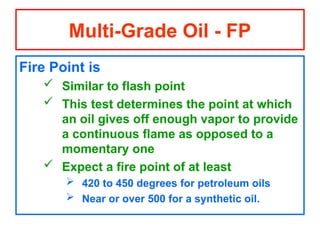 Fire Point is
 Similar to flash point
 This test determines the point at which
an oil gives off enough vapor to provide
a continuous flame as opposed to a
momentary one
 Expect a fire point of at least
 420 to 450 degrees for petroleum oils
 Near or over 500 for a synthetic oil.
Multi-Grade Oil - FP
 