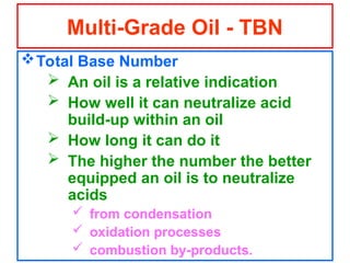 Total Base Number
 An oil is a relative indication
 How well it can neutralize acid
build-up within an oil
 How long it can do it
 The higher the number the better
equipped an oil is to neutralize
acids
 from condensation
 oxidation processes
 combustion by-products.
Multi-Grade Oil - TBN
 