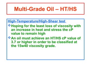 High-Temperature/High-Shear test
Hoping for the least loss of viscosity with
an increase in heat and stress the cP
value to remain high
An oil must achieve an HT/HS cP value of
3.7 or higher in order to be classified at
the 15w40 viscosity grade.
Multi-Grade Oil – HT/HS
 