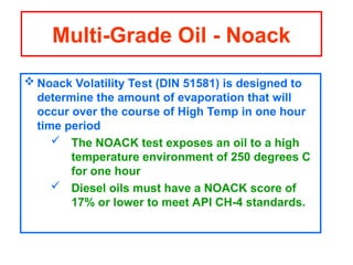  Noack Volatility Test (DIN 51581) is designed to
determine the amount of evaporation that will
occur over the course of High Temp in one hour
time period
 The NOACK test exposes an oil to a high
temperature environment of 250 degrees C
for one hour
 Diesel oils must have a NOACK score of
17% or lower to meet API CH-4 standards.
Multi-Grade Oil - Noack
 