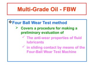 Four Ball Wear Test method
 Covers a procedure for making a
preliminary evaluation of
 The anti-wear properties of fluid
lubricants
 in sliding contact by means of the
Four-Ball Wear Test Machine
Multi-Grade Oil - FBW
 
