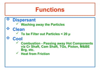 Functions
 Dispersant
 Washing away the Particles
 Clean
 To be Filter out Particles < 20 µ
 Cool
 Combustion - Passing away Hot Components
viz Cr Shaft, Cam Shaft, TGs, Piston, M&BE
Brg, etc.
 Heat from Friction
 