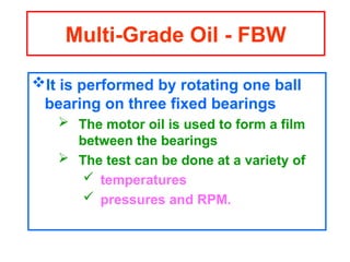 It is performed by rotating one ball
bearing on three fixed bearings
 The motor oil is used to form a film
between the bearings
 The test can be done at a variety of
 temperatures
 pressures and RPM.
Multi-Grade Oil - FBW
 