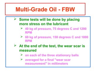  Some tests will be done by placing
more stress on the lubricant
 40 kg of pressure, 75 degrees C and 1200
RPM
 60 kg of pressure, 150 degrees C and 1800
RPM
 At the end of the test, the wear scar is
measured
 on each of the three stationary balls
 averaged for a final "wear scar
measurement" in millimeters
Multi-Grade Oil - FBW
 