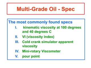 The most commonly found specs
I. kinematic viscosity at 100 degrees
and 40 degrees C
II. VI (viscosity index)
III. Cold crank simulator apparent
viscosity
IV. Mini-rotary Viscometer
V. pour point
Multi-Grade Oil - Spec
 