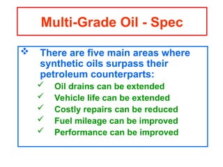  There are five main areas where
synthetic oils surpass their
petroleum counterparts:
 Oil drains can be extended
 Vehicle life can be extended
 Costly repairs can be reduced
 Fuel mileage can be improved
 Performance can be improved
Multi-Grade Oil - Spec
 