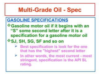 GASOLINE SPECIFICATIONS
Gasoline motor oil if it begins with an
“S” some second letter after it is a
specification for a gasoline motor oil
SJ, SH, SG, SF and so on
 Best specification is look for the one
that has the "highest" second letter
 In other words, the most current - most
stringent, specification is the API SL
rating.
Multi-Grade Oil - Spec
 