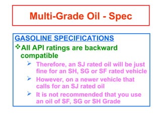 GASOLINE SPECIFICATIONS
All API ratings are backward
compatible
 Therefore, an SJ rated oil will be just
fine for an SH, SG or SF rated vehicle
 However, on a newer vehicle that
calls for an SJ rated oil
 It is not recommended that you use
an oil of SF, SG or SH Grade
Multi-Grade Oil - Spec
 
