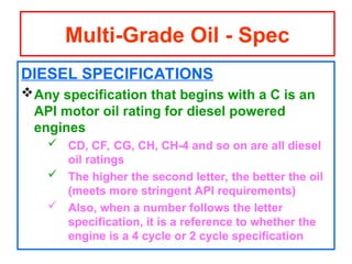 DIESEL SPECIFICATIONS
Any specification that begins with a C is an
API motor oil rating for diesel powered
engines
 CD, CF, CG, CH, CH-4 and so on are all diesel
oil ratings
 The higher the second letter, the better the oil
(meets more stringent API requirements)
 Also, when a number follows the letter
specification, it is a reference to whether the
engine is a 4 cycle or 2 cycle specification
Multi-Grade Oil - Spec
 