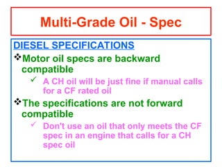 DIESEL SPECIFICATIONS
Motor oil specs are backward
compatible
 A CH oil will be just fine if manual calls
for a CF rated oil
The specifications are not forward
compatible
 Don't use an oil that only meets the CF
spec in an engine that calls for a CH
spec oil
Multi-Grade Oil - Spec
 
