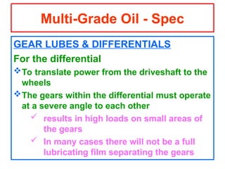 GEAR LUBES & DIFFERENTIALS
For the differential
To translate power from the driveshaft to the
wheels
The gears within the differential must operate
at a severe angle to each other
 results in high loads on small areas of
the gears
 In many cases there will not be a full
lubricating film separating the gears
Multi-Grade Oil - Spec
 