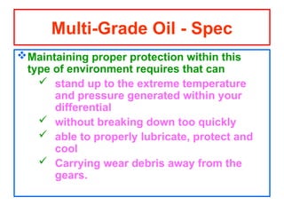 Maintaining proper protection within this
type of environment requires that can
 stand up to the extreme temperature
and pressure generated within your
differential
 without breaking down too quickly
 able to properly lubricate, protect and
cool
 Carrying wear debris away from the
gears.
Multi-Grade Oil - Spec
 