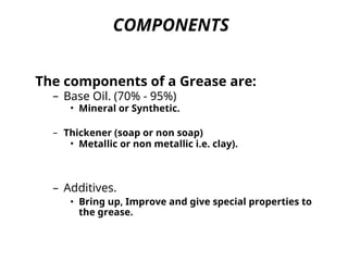 COMPONENTS
The components of a Grease are:
– Base Oil. (70% - 95%)
• Mineral or Synthetic.
– Thickener (soap or non soap)
• Metallic or non metallic i.e. clay).
– Additives.
• Bring up, Improve and give special properties to
the grease.
 