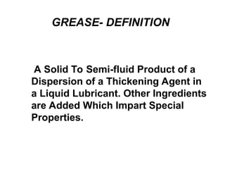 GREASE- DEFINITION
A Solid To Semi-fluid Product of a
Dispersion of a Thickening Agent in
a Liquid Lubricant. Other Ingredients
are Added Which Impart Special
Properties.
 