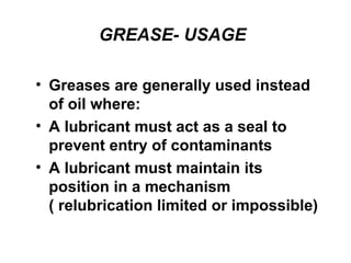 GREASE- USAGE
• Greases are generally used instead
of oil where:
• A lubricant must act as a seal to
prevent entry of contaminants
• A lubricant must maintain its
position in a mechanism
( relubrication limited or impossible)
 