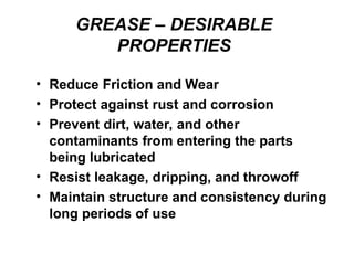 GREASE – DESIRABLE
PROPERTIES
• Reduce Friction and Wear
• Protect against rust and corrosion
• Prevent dirt, water, and other
contaminants from entering the parts
being lubricated
• Resist leakage, dripping, and throwoff
• Maintain structure and consistency during
long periods of use
 