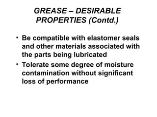 GREASE – DESIRABLE
PROPERTIES (Contd.)
• Be compatible with elastomer seals
and other materials associated with
the parts being lubricated
• Tolerate some degree of moisture
contamination without significant
loss of performance
 