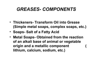 GREASES- COMPONENTS
• Thickeners- Transform Oil into Grease
(Simple metal soaps, complex soaps, etc.)
• Soaps- Salt of a Fatty Acid
• Metal Soaps- Obtained from the reaction
of an alkali base of animal or vegetable
origin and a metallic component (
lithium, calcium, sodium, etc.)
 