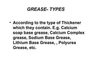 GREASE- TYPES
• According to the type of Thickener
which they contain. E.g. Calcium
soap base grease, Calcium Complex
grease, Sodium Base Grease,
Lithium Base Grease, , Polyurea
Grease, etc.
 