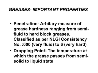 GREASES- IMPORTANT PROPERTIES
• Penetration- Arbitary measure of
grease hardness ranging from semi-
fluid to hard block greases.
Classified as per NLGI Consistency
No. :000 (very fluid) to 6 (very hard)
• Dropping Point- The temperature at
which the grease passes from semi-
solid to liquid state
 