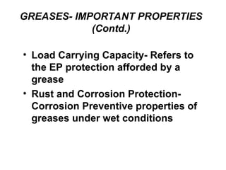 GREASES- IMPORTANT PROPERTIES
(Contd.)
• Load Carrying Capacity- Refers to
the EP protection afforded by a
grease
• Rust and Corrosion Protection-
Corrosion Preventive properties of
greases under wet conditions
 