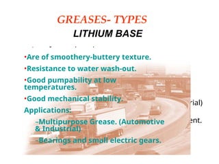 GREASES- TYPES
LITHIUM BASE
• Are of smoothery-buttery texture.
• Resistance to water wash-out.
• Great pumpeability at low temperatures.
• Great mechanical stability.
• Applications:
– Multipurpose Grease. (Automotive & Industrial)
– Bearings and small electric gears.
– Centralized systems where humidity is present.
•Are of smoothery-buttery texture.
•Resistance to water wash-out.
•Good pumpability at low
temperatures.
•Good mechanical stability.
Applications:
–Multipurpose Grease. (Automotive
& Industrial)
–Bearings and small electric gears.
 