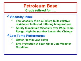 Viscosity Index
 The viscosity of an oil refers to its relative
resistance to flow at differing temperatures
 Ability to maintain Viscosity over Wide Temp
Range. High the number Lesser the Change
Low Temp Performance
 Better Flow in Low Temp
 Eng Protection at Start-Up in Cold Weather
Condition
Petroleum Base
Crude refined for ….
 