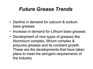 Future Grease Trends
• Decline in demand for calcium & sodium
base greases
• Increase in demand for Lithium base greases
• Development of new types of greases like
Aluminium complex, lithium complex &
polyurea greases and its constant growth.
These are the developments that have taken
place to meet the stringent requirements of
the Industry
 