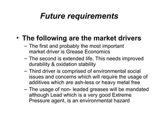 Future requirements
• The following are the market drivers
– The first and probably the most important
market driver is Grease Economics
– The second is extended life. This needs improved
durability & oxidation stability
– Third driver is comprised of environmental social
issues and concerns which will require the usage of
additives which are ash-less or heavy metal free
– The usage of non- leaded greases will be mandated
although Lead which is a very good Extreme
Pressure agent, is an environmental hazard
 