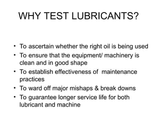WHY TEST LUBRICANTS?
• To ascertain whether the right oil is being used
• To ensure that the equipment/ machinery is
clean and in good shape
• To establish effectiveness of maintenance
practices
• To ward off major mishaps & break downs
• To guarantee longer service life for both
lubricant and machine
 
