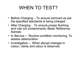 WHEN TO TEST?
• Before Charging – To ensure lubricant as per
the specified standards is being charged
• After Charging - To ensure proper flushing
and rule out contaminants; Base/ Reference
Sample
• In Service – Routine condition monitoring, To
assess deterioration
• Investigation – When abrupt changes in
colour, clarity and odour is observed
 
