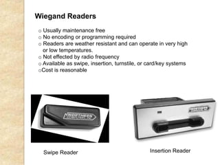 Wiegand Readers
Swipe Reader Insertion Reader
o Usually maintenance free
o No encoding or programming required
o Readers are weather resistant and can operate in very high
or low temperatures.
o Not effected by radio frequency
o Available as swipe, insertion, turnstile, or card/key systems
oCost is reasonable
 
